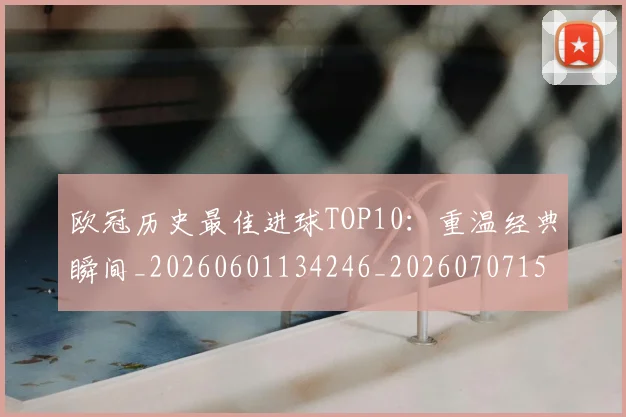 欧冠历史最佳进球TOP10:重温经典瞬间_20260601134246_20260707150624